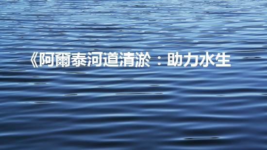 《阿爾泰河道清淤：助力水生態(tài)修復(fù)，促進(jìn)生物多樣性保護(hù)》